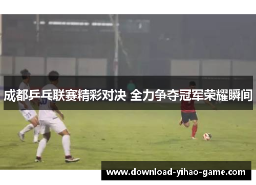 成都乒乓联赛精彩对决 全力争夺冠军荣耀瞬间