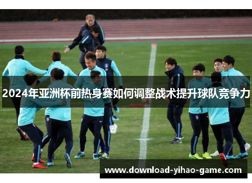 2024年亚洲杯前热身赛如何调整战术提升球队竞争力