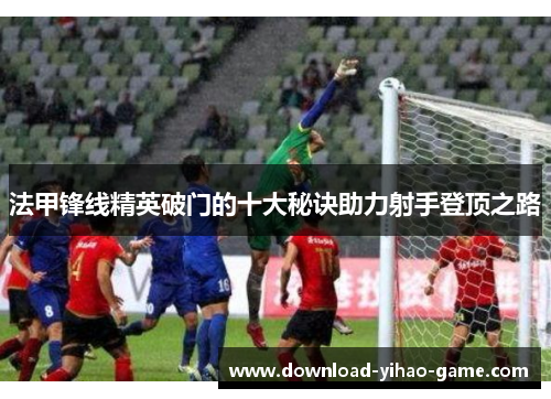 法甲锋线精英破门的十大秘诀助力射手登顶之路