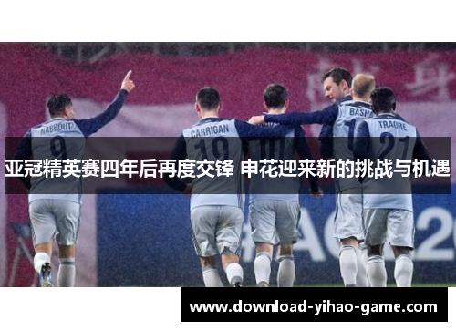 亚冠精英赛四年后再度交锋 申花迎来新的挑战与机遇