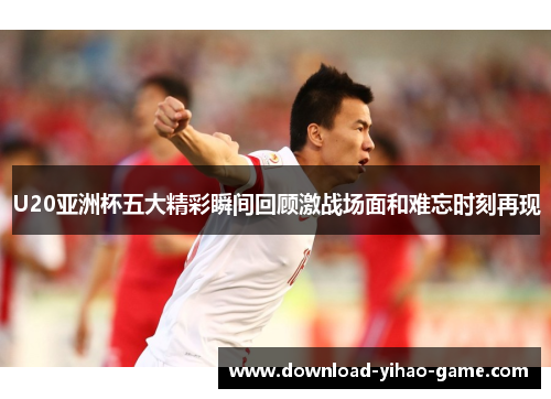 U20亚洲杯五大精彩瞬间回顾激战场面和难忘时刻再现
