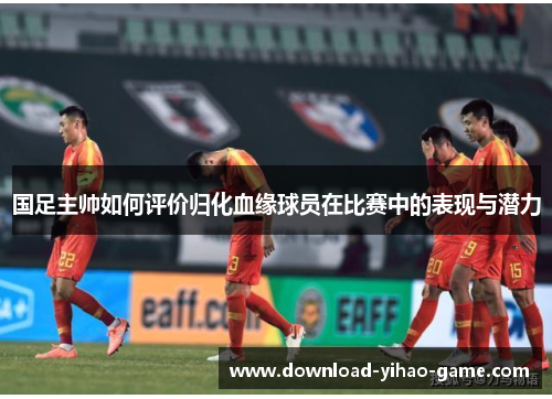 国足主帅如何评价归化血缘球员在比赛中的表现与潜力