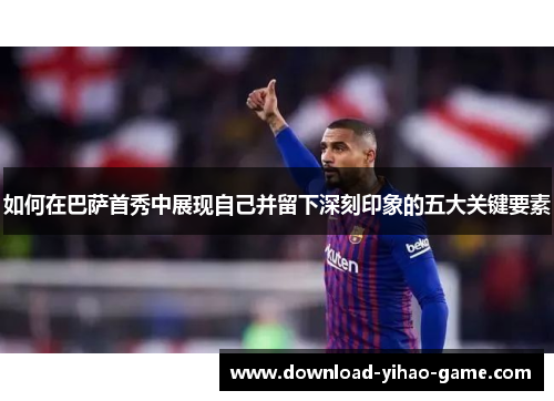 如何在巴萨首秀中展现自己并留下深刻印象的五大关键要素