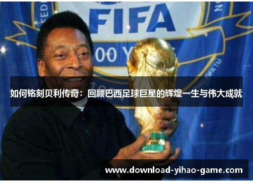 如何铭刻贝利传奇:回顾巴西足球巨星的辉煌一生与伟大成就