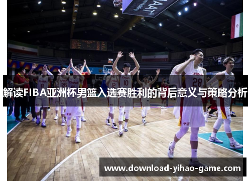 解读FIBA亚洲杯男篮入选赛胜利的背后意义与策略分析