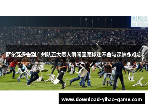 萨尔瓦多告别广州队五大感人瞬间回顾球迷不舍与深情永难忘