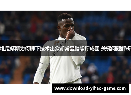 维尼修斯为何脚下技术出众却常显脑袋拧成团 关键问题解析