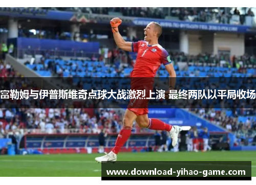 富勒姆与伊普斯维奇点球大战激烈上演 最终两队以平局收场