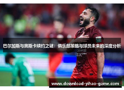 巴尔加斯与奥斯卡续约之谜:俱乐部策略与球员未来的深度分析
