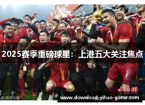 2025赛季重磅球星：上港五大关注焦点