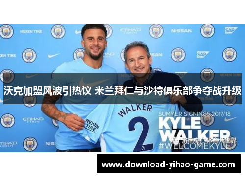 沃克加盟风波引热议 米兰拜仁与沙特俱乐部争夺战升级