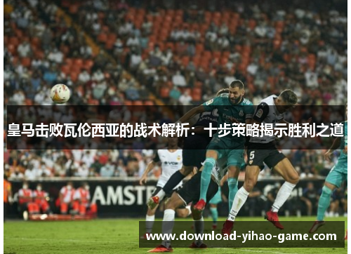 皇马击败瓦伦西亚的战术解析:十步策略揭示胜利之道