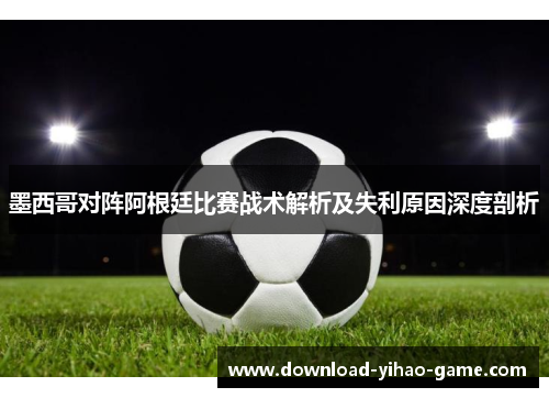 墨西哥对阵阿根廷比赛战术解析及失利原因深度剖析