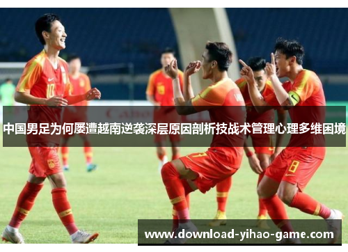 中国男足为何屡遭越南逆袭深层原因剖析技战术管理心理多维困境