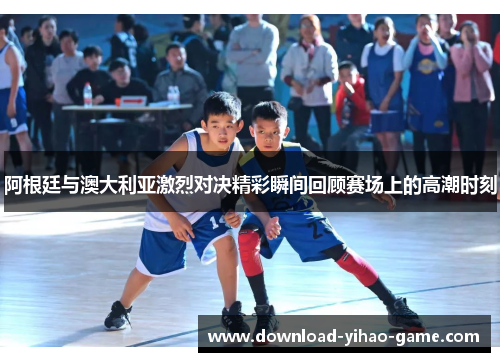 阿根廷与澳大利亚激烈对决精彩瞬间回顾赛场上的高潮时刻