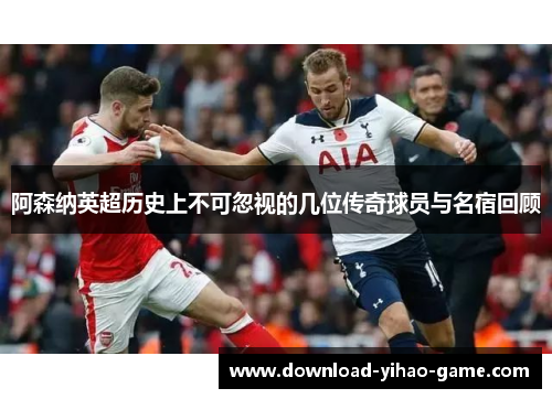 阿森纳英超历史上不可忽视的几位传奇球员与名宿回顾