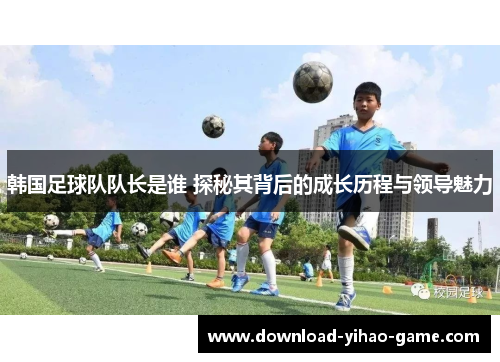 韩国足球队队长是谁 探秘其背后的成长历程与领导魅力