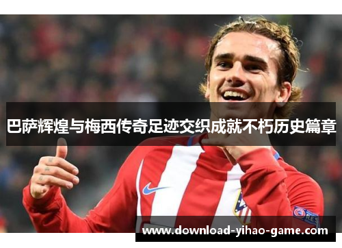 巴萨辉煌与梅西传奇足迹交织成就不朽历史篇章