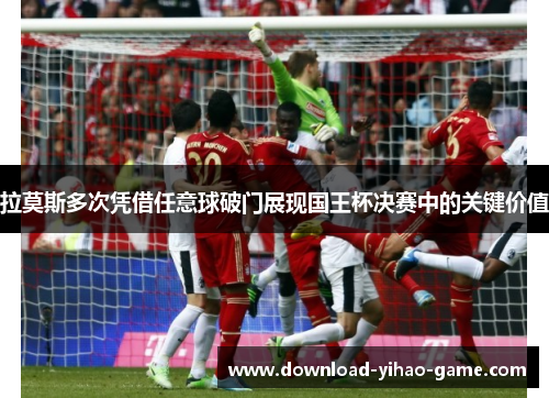 拉莫斯多次凭借任意球破门展现国王杯决赛中的关键价值