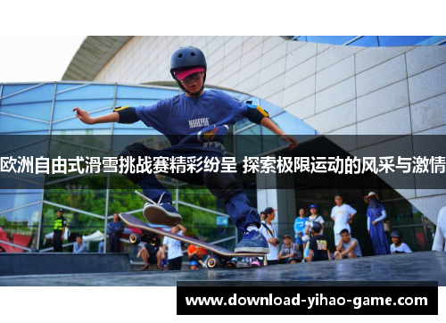 欧洲自由式滑雪挑战赛精彩纷呈 探索极限运动的风采与激情
