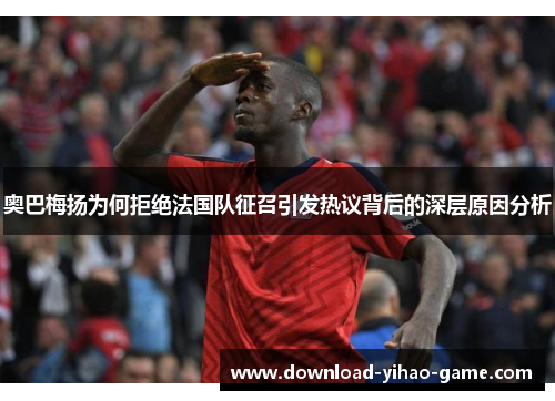 奥巴梅扬为何拒绝法国队征召引发热议背后的深层原因分析