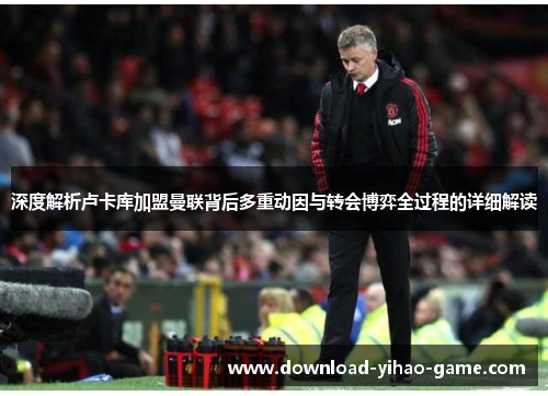 深度解析卢卡库加盟曼联背后多重动因与转会博弈全过程的详细解读