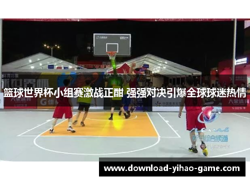 篮球世界杯小组赛激战正酣 强强对决引爆全球球迷热情
