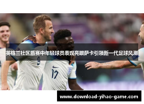 英格兰社区盾赛中年轻球员表现亮眼萨卡引领新一代足球风潮