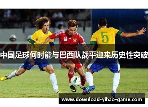 中国足球何时能与巴西队战平迎来历史性突破 中国足球何时能与巴西队战平迎来历史性突破