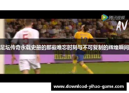 足坛传奇永载史册的那些难忘时刻与不可复制的辉煌瞬间