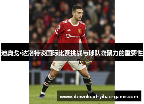 迪奥戈·达洛特谈国际比赛挑战与球队凝聚力的重要性 迪奥戈·达洛特谈国际比赛挑战与球队凝聚力的重要性