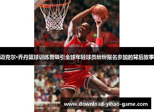 迈克尔·乔丹篮球训练营吸引全球年轻球员纷纷报名参加的背后故事 迈克尔·乔丹篮球训练营吸引全球年轻球员纷纷报名参加的背后故事