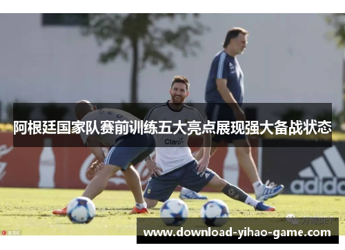 阿根廷国家队赛前训练五大亮点展现强大备战状态 阿根廷国家队赛前训练五大亮点展现强大备战状态