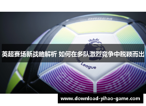 英超赛场新战略解析 如何在多队激烈竞争中脱颖而出 英超赛场新战略解析 如何在多队激烈竞争中脱颖而出