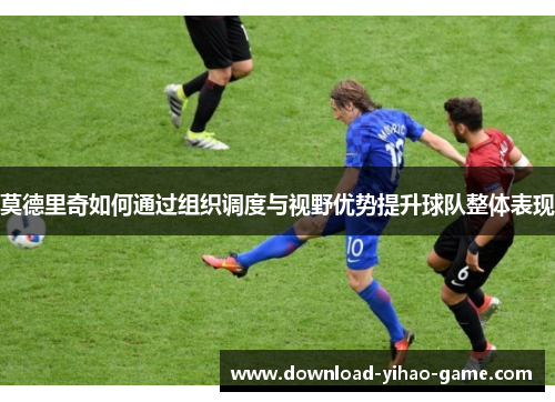 莫德里奇如何通过组织调度与视野优势提升球队整体表现 莫德里奇如何通过组织调度与视野优势提升球队整体表现