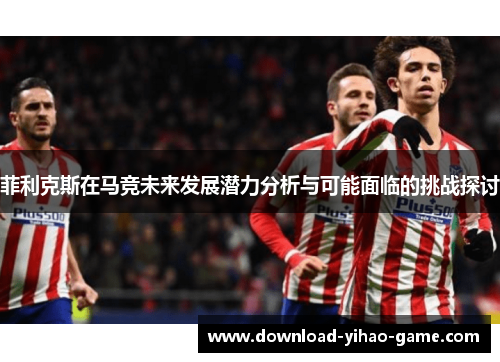 菲利克斯在马竞未来发展潜力分析与可能面临的挑战探讨