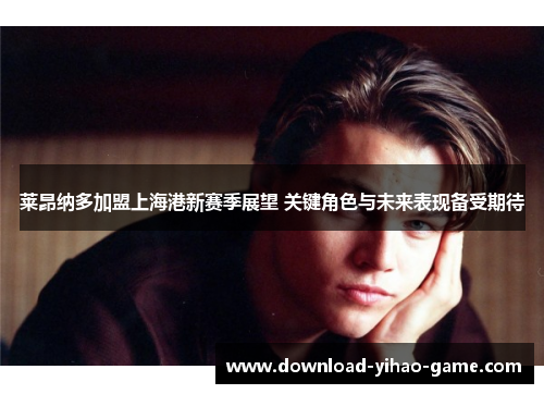 莱昂纳多加盟上海港新赛季展望 关键角色与未来表现备受期待 莱昂纳多加盟上海港新赛季展望 关键角色与未来表现备受期待