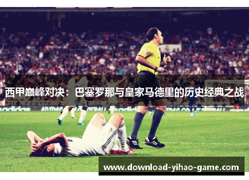 西甲巅峰对决：巴塞罗那与皇家马德里的历史经典之战