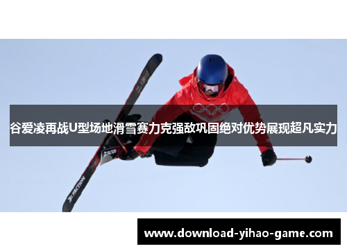 谷爱凌再战U型场地滑雪赛力克强敌巩固绝对优势展现超凡实力