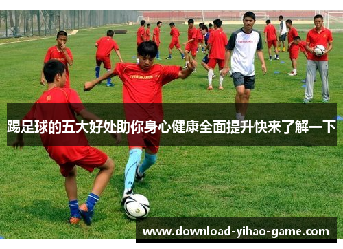 踢足球的五大好处助你身心健康全面提升快来了解一下