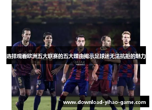 选择观看欧洲五大联赛的五大理由揭示足球迷无法抗拒的魅力