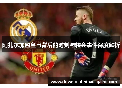 阿扎尔加盟皇马背后的时刻与转会事件深度解析