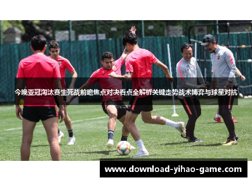 今晚亚冠淘汰赛生死战前瞻焦点对决看点全解析关键走势战术博弈与球星对抗