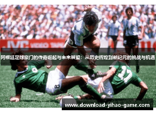 阿根廷足球豪门的传奇崛起与未来展望：从历史辉煌到新纪元的挑战与机遇