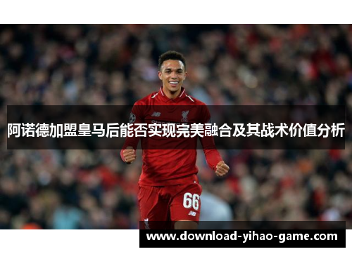 阿诺德加盟皇马后能否实现完美融合及其战术价值分析