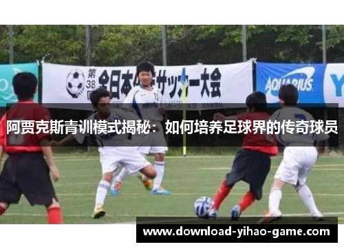 阿贾克斯青训模式揭秘：如何培养足球界的传奇球员
