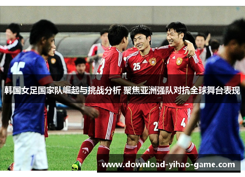 韩国女足国家队崛起与挑战分析 聚焦亚洲强队对抗全球舞台表现