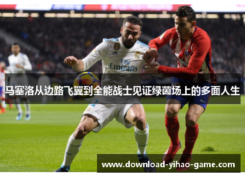 马塞洛从边路飞翼到全能战士见证绿茵场上的多面人生 马塞洛从边路飞翼到全能战士见证绿茵场上的多面人生